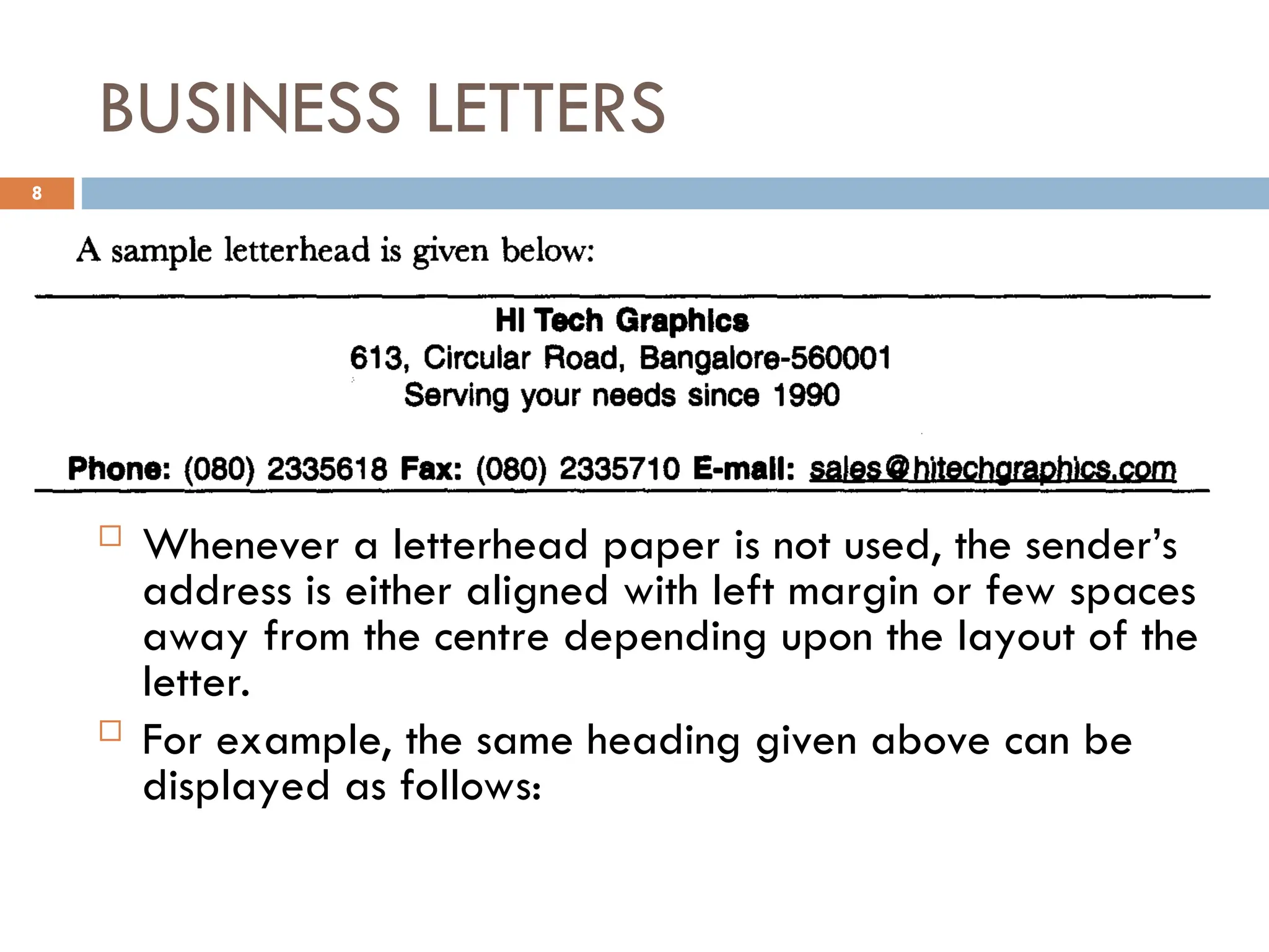 BUSINESS LETTERS
 Whenever a letterhead paper is not used, the sender’s
address is either aligned with left margin or few spaces
away from the centre depending upon the layout of the
letter.
 For example, the same heading given above can be
displayed as follows:
8
 