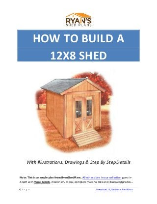 HOW TO BUILD A
12X8 SHED
With Illustrations, Drawings & Step By StepDetails
Note: This is a sample plan from RyanShedPlans. All other plans in our collection goes in-
depth with more details, moreinstructions, complete material lists and illustratedphotos…
1 | P a g e Download 12,000 More Shed Plans
 
