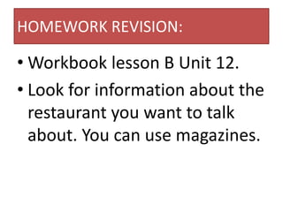HOMEWORK REVISION:

• Workbook lesson B Unit 12.
• Look for information about the
  restaurant you want to talk
  about. You can use magazines.
 
