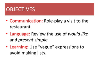 OBJECTIVES
• Communication: Role-play a visit to the
  restaurant.
• Language: Review the use of would like
  and present simple.
• Learning: Use “vague” expressions to
  avoid making lists.
 
