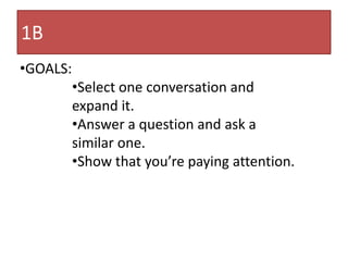 1B
•GOALS:
          •Select one conversation and
          expand it.
          •Answer a question and ask a
          similar one.
          •Show that you’re paying attention.
 