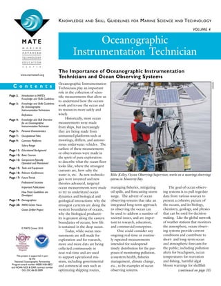 Knowledge and Skill Guidelines for Marine Science and Technology
Oceanographic Instrumentation
Technicians play an important
role in the collection of scien-
tific measurements that allow us
to understand how the oceans
work and to use the ocean and
its resources more safely and
wisely.
	 Historically, most ocean
measurements were made
from ships, but increasingly
they are being made from
unmanned platforms such as
moorings, drifters, and autono-
mous underwater vehicles. The
earliest of these measurements
or observations were made in
the spirit of pure exploration:
to describe what the ocean floor
looks like, where the strongest
currents are, how salty the
water is, etc. As new technolo-
gies were invented and new
theories advanced, targeted
ocean measurements were made
to try to understand ocean
dynamics and biological and
geological interactions: why the
strongest currents are along the
western boundaries of oceans,
why the biological productiv-
ity is greatest along the eastern
boundaries of oceans, how life
is sustained in the deep ocean.
	 Today, while ocean mea-
surements are still made for
exploration and for research,
more and more data are being
collected continuously in
near real-time and are used
to support operational mis-
sions, including governmental
and commercial uses such as
optimizing shipping routes,
managing fisheries, mitigating
oil spills, and forecasting storm
surge. The advent of ocean
observing systems that take an
integrated long-term approach
to observing the ocean can
be used to address a number of
societal issues, and are impor-
tant to research, education,
and commercial enterprises.
	 One could consider any
ongoing real-time or routine-
ly repeated measurements
intended for widespread
timely distribu­tion for the pur-
poses of monitoring pollution,
ecosystem health, fisheries
management, climate change,
etc., to be examples of ocean
observing systems.
   The goal of ocean observ-
ing systems is to pull together
data from various sources to
present a cohesive picture of
the oceans, and its biology,
chemistry, geology, and physics
that can be used for decision-
making. Like the global network
of weather stations that monitors
the atmosphere, ocean observ-
ing systems provide current
conditions and contribute to
short- and long-term ocean
and atmospheric forecasts for
the public; including pollution
alerts for beachgoers, ocean
temperatures for recreation
and fishing, harmful algal
bloom warnings for shellfish
Volume 4
C o n t e n t s
The Importance of Oceanographic Instrumentation
Technicians and Ocean Observing Systems
Oceanographic
Instrumentation Technician
www.marinetech.org
Page 2: 	 Introduction to MATE’s
	 Knowledge and Skills Guidelines
Page 3:	 Knowledge and Skills Guidelines
	 for Oceanographic
	 InstrumentationTechnicians
	 Definitions
Page 4: 	 Knowledge and Skill Overview 	
	 for an Oceanographic 		
	 InstrumentationTechnician
Page 5: 	 Personal Characteristics
Page 7: 	OccupationalTitles
Page 9: 	 Common Platforms
	 Salary Range
Page 11: 	Educational Background
Page 12: 	Basic Courses
Page 13:	 ComponentsTypically		
	Operated and Maintained
Page 15: 	Tools and Equipment
Page 16:	 Relevant Conferences
Page 17: 	FutureTrends
	 Professional Societies
	 Important Publications
	 HowThese Guidelines are 	
	 Developed
Page 19: 	Demographics
Page 20: 	MATE Center Focus
	Ocean Drifter Project
(continued on page 18)
Mike Kelley, Ocean Observing Supervisor, works on a mooring observing
system in Monterey Bay.
This project is supported in part
by the
National Oceanographic Partnership
Program award number N00014-06-0833
and NOAA NOS & OAR contract number
DG133C-06-SE-5009
MBARI
© MATE Center 2010
 