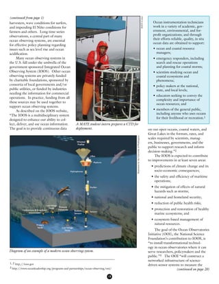 18
harvesters, wave conditions for surfers,
and impending El Niño conditions for
farmers and others. Long time-series
observations, a central part of many
ocean observing systems, are essential
for effective policy planning regarding
issues such as sea level rise and ocean
acidification.	
	 Many ocean observing systems in
the U.S. fall under the umbrella of the
government sponsored Integrated Ocean
Observing System (IOOS). Other ocean
observing systems are privately funded
by charitable foundations, sponsored by
consortia of local governments and/or
public utilities, or funded by industries
needing the information for commercial
operations. In practice, funding from all
these sources may be used together to
support ocean observing systems.
	 As described on the IOOS website,
“The IOOS is a multidisciplinary system
designed to enhance our ability to col-
lect, deliver, and use ocean information.
The goal is to provide continuous data on our open oceans, coastal waters, and
Great Lakes in the formats, rates, and
scales required by scientists, manag-
ers, businesses, governments, and the
public to support research and inform
decision-making.”2
	 The IOOS is expected to contribute
to improvements in at least seven areas:
•	predictions of climate change and its 	
	 socio-economic consequences;
•	the safety and efficiency of maritime 	
	 operations;
•	the mitigation of effects of natural 	
	 hazards such as storms;
•	national and homeland security;
•	reduction of public health risks;
•	protection and restoration of healthy	
	 marine ecosystems; and
•	ecosystem-based management of 	
	 natural resources.
	 The goal of the Ocean Observatories
Initiative (OOI), the National Science
Foundation’s contribution to IOOS, is
“to install transformational technol-
ogy in ocean observatories where it can
serve researchers, policymakers and the
public.”3 The OOI “will construct a
networked infrastructure of science-
driven sensor systems to measure the
Ocean instrumentation technicians
work in a variety of academic, gov-
ernment, environmental, and for-
profit organizations; and through
their efforts reliable, quality, in situ
ocean data are obtained to support:
•	ocean and coastal resource
managers;
•	emergency responders, including
search and rescue operations
and planning for coastal storms;
•	scientists studying ocean and
coastal ecosystems and
phenomena;
•	policy makers at the national,
state, and local levels;
•	educators seeking to convey the
complexity and importance of
ocean resources; and
•	members of the general public,
including anyone who uses oceans
for their livelihood or recreation.1
1, 2 http://ioos.gov
3 http://www.oceanleadership.org/programs-and-partnerships/ocean-observing/ooi/
A MATE student intern prepares a CTD for
deployment.
Diagram of an example of a modern ocean observing system.
IllustrationbytheUniversityofWashington
(continued from page 1)
MATECenter
(continued on page 20)
 