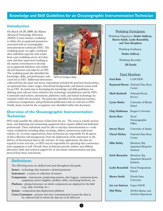 Knowledge and Skill Guidelines for an Oceanographic InstrumentationTechnician
On March 18-20, 2009, the Marine
Advanced Technology Education
(MATE) Center hosted a workshop
to define the occupational parameters
associated with an oceanographic
instrumentation technician (OIT). The
workshop panel (on right) combined
their individual expertise with results
from a pre-workshop survey of techni-
cians and their supervisors working in
the marine environment to develop
an occupational definition and outline
the job functions and tasks for an OIT.
The workshop panel also identified the
knowledge, skills, and performance indi-
cators for an OIT. Additional information
collected from the panel and survey respondents included the personal characteristics,
occupational titles, salary ranges, educational backgrounds, and desired course work
for an OIT. An initial step in developing the knowledge and skills guidelines was
defining some relevant terms related to the technology and platforms used by OITs.
Commonly used sensors, instruments, platforms, tools, and related technology are
included within this document. The panel also identified the professional societies,
conferences/symposiums, and professional publications that are relevant to OITs.
Finally, future trends for the occupation were identified within this document.
3
Introduction
Workshop Participants:
Workshop Organizers: Deidre Sullivan,
Shawn Smith, Leslie Rosenfeld,
and Tom Murphree
Workshop Facilitator:
Deidre Sullivan
Workshop Recorder:
Jill Zande
Panel Members:
Fred Bahr	 CeNCOOS
Raymond Boone	 National Data Buoy 	
	 Center
Mark Bushnell	 National Ocean 	
	 Service
Lynne Butler	 University of Rhode 	
	 Island
Chip Haldeman	 Rutgers University
Kevin Hart	 Naval 		
	 Oceanographic 	
	 Office
Steven Hartz	 University of Alaska
Cheryl Hickey	 National Data Buoy 	
	 Center
Mike Kelley	 Monterey Bay 		
	 Aquarium Research 	
	 Institute
Erich Rienecker	 Monterey Bay 		
	 Aquarium Research 	
	 Institute
Leslie Rosenfeld	 Naval Postgraduate 	
	 School
Shawn Smith	 Florida State 		
	 University
Jan van Smirren	 Fugro GEOS
Phil White	 NOAA Marine and 	
	 Aviation Operations
Definitions:
The following terms are defined and used throughout this guide.
Sensor – technology that measures a desired parameter
Instrument – a sensor or collection of sensors
Components – instruments, positioning systems, data loggers, communications
	 equipment, power supplies, ancillary cables, mounting hardware, etc.
Platform – physical structure on which components are deployed in the field
	 (e.g., ship, mooring, etc.)
System – components plus deployment platform
Users/Customers – persons who have commissioned/caused the data to 		
	 be collected and to whom the data are to be delivered
Overview of the Oceanographic Instrumentation
Technician
OITs make possible the collection of data from the sea. The ocean is a harsh environ-
ment, and deploying and maintaining equipment there requires skilled and dedicated
professionals. These individuals must be able to interface instrumentation to a wide
variety of platforms including ships, moorings, drifters, autonomous underwater
vehicles, etc. In many organizations, these technicians are responsible for all aspects
of data collection and management, from the deployment of the instrument to the
delivery of documented data to the end user. In many applications, the data are
required in near real-time, so OITs may be responsible for operating data communica-
tions equipment as well. Overall, these technicians provide onshore and offshore
laboratory, field, and technical support for in situ marine instrumentation and data
derived from those instruments.
OITs servicing a buoy.
MATECenter
 