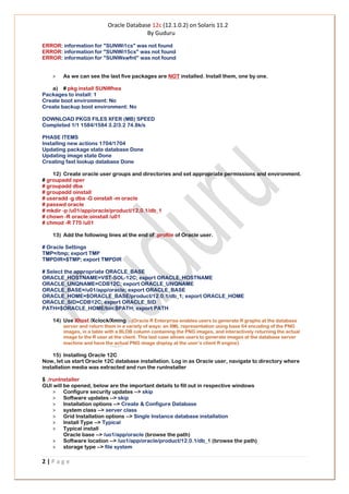 Oracle Database 12c (12.1.0.2) on Solaris 11.2
By Guduru
2 | P a g e
ERROR: information for "SUNWi1cs" was not found
ERROR: information for "SUNWi15cs" was not found
ERROR: information for "SUNWxwfnt" was not found
> As we can see the last five packages are NOT installed. Install them, one by one.
a) # pkg install SUNWhea
Packages to install: 1
Create boot environment: No
Create backup boot environment: No
DOWNLOAD PKGS FILES XFER (MB) SPEED
Completed 1/1 1584/1584 3.2/3.2 74.8k/s
PHASE ITEMS
Installing new actions 1704/1704
Updating package state database Done
Updating image state Done
Creating fast lookup database Done
12) Create oracle user groups and directories and set appropriate permissions and environment.
# groupadd oper
# groupadd dba
# groupadd oinstall
# useradd -g dba -G oinstall -m oracle
# passwd oracle
# mkdir -p /u01/app/oracle/product/12.0.1/db_1
# chown -R oracle:oinstall /u01
# chmod -R 775 /u01
13) Add the following lines at the end of .profile of Oracle user.
# Oracle Settings
TMP=/tmp; export TMP
TMPDIR=$TMP; export TMPDIR
# Select the appropriate ORACLE_BASE
ORACLE_HOSTNAME=VST-SOL-12C; export ORACLE_HOSTNAME
ORACLE_UNQNAME=CDB12C; export ORACLE_UNQNAME
ORACLE_BASE=/u01/app/oracle; export ORACLE_BASE
ORACLE_HOME=$ORACLE_BASE/product/12.0.1/db_1; export ORACLE_HOME
ORACLE_SID=CDB12C; export ORACLE_SID
PATH=$ORACLE_HOME/bin:$PATH; export PATH
14) Use Xhost /Xclock/Xming - (Oracle R Enterprise enables users to generate R graphs at the database
server and return them in a variety of ways: an XML representation using base 64 encoding of the PNG
images, in a table with a BLOB column containing the PNG images, and interactively returning the actual
image to the R user at the client. This last case allows users to generate images at the database server
machine and have the actual PNG image display at the user’s client R engine)
15) Installing Oracle 12C
Now, let us start Oracle 12C database installation. Log in as Oracle user, navigate to directory where
installation media was extracted and run the runInstaller
$ ./runInstaller
GUI will be opened, below are the important details to fill out in respective windows
> Configure security updates --> skip
> Software updates --> skip
> Installation options --> Create & Configure Database
> system class --> server class
> Grid Installation options --> Single Instance database installation
> Install Type --> Typical
> Typical install
Oracle base --> /uo1/app/oracle (browse the path)
> Software location --> /uo1/app/oracle/product/12.0.1/db_1 (browse the path)
> storage type --> file system
 