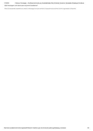 11/7/2014 Ciência e Tecnologia — EcoDesenvolvimento.org: Sustentabilidade, Meio Ambiente, Economia, Sociedade e Mudanças Climáticas
http://www.ecodesenvolvimento.org/posts/2014/jovem-brasileiro-que-veio-de-escola-publica-ganha/popup_impressao 3/3
Qual mensagem você deixa para os jovens brasileiros?
Para os estudantes brasileiros eu deixo a mensagem de que sonhem e busquem seus sonhos com fé, dignidade e empenho.
 