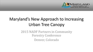 Maryland’s New Approach to Increasing
Urban Tree Canopy
2015 NADF Partners in Community
Forestry Conference
Denver, Colorado
 