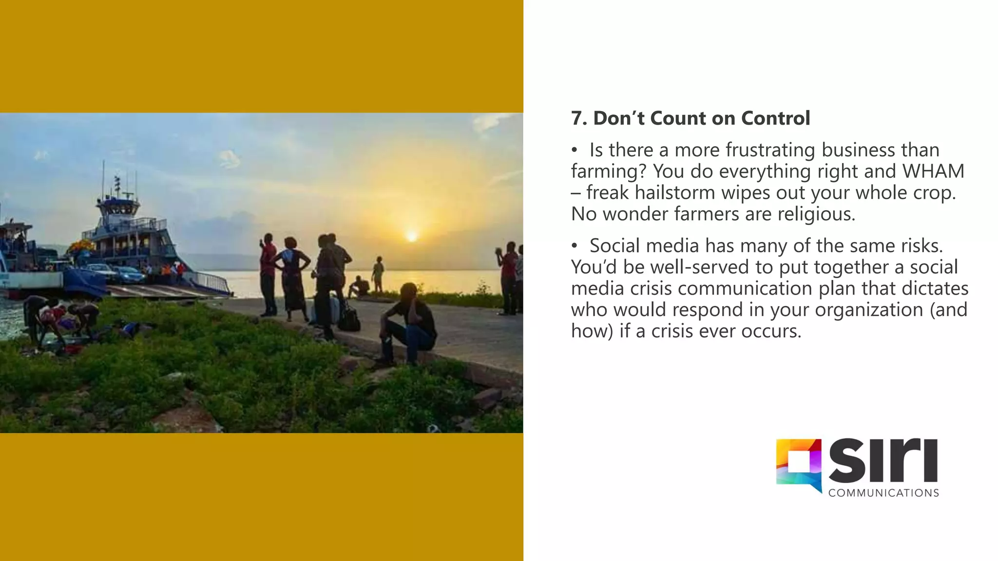 7. Don’t Count on Control
• Is there a more frustrating business than
farming? You do everything right and WHAM
– freak hailstorm wipes out your whole crop.
No wonder farmers are religious.
• Social media has many of the same risks.
You’d be well-served to put together a social
media crisis communication plan that dictates
who would respond in your organization (and
how) if a crisis ever occurs.
 