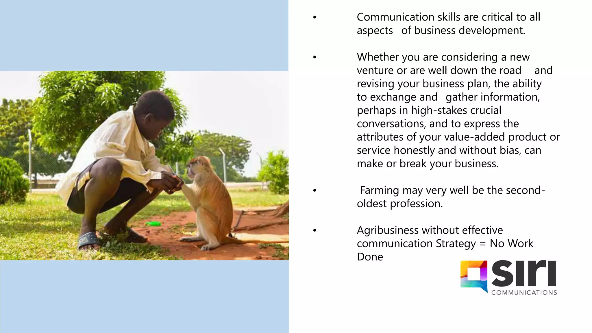 • Communication skills are critical to all
aspects of business development.
• Whether you are considering a new
venture or are well down the road and
revising your business plan, the ability
to exchange and gather information,
perhaps in high-stakes crucial
conversations, and to express the
attributes of your value-added product or
service honestly and without bias, can
make or break your business.
• Farming may very well be the second-
oldest profession.
• Agribusiness without effective
communication Strategy = No Work
Done
 