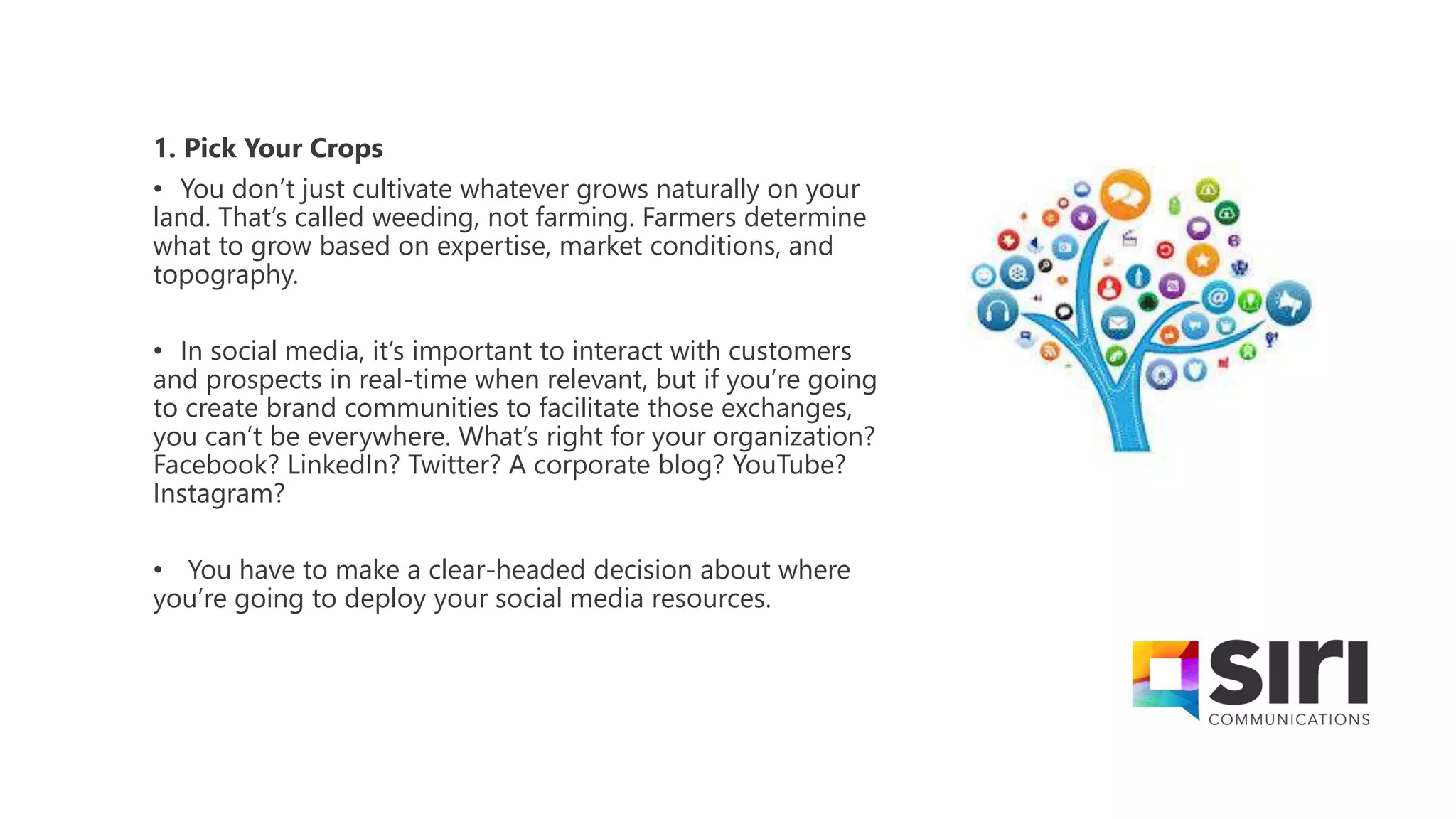 1. Pick Your Crops
• You don’t just cultivate whatever grows naturally on your
land. That’s called weeding, not farming. Farmers determine
what to grow based on expertise, market conditions, and
topography.
• In social media, it’s important to interact with customers
and prospects in real-time when relevant, but if you’re going
to create brand communities to facilitate those exchanges,
you can’t be everywhere. What’s right for your organization?
Facebook? LinkedIn? Twitter? A corporate blog? YouTube?
Instagram?
• You have to make a clear-headed decision about where
you’re going to deploy your social media resources.
 