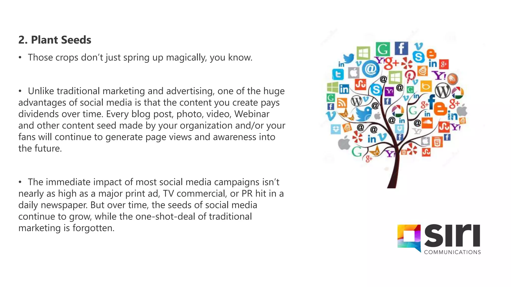 2. Plant Seeds
• Those crops don’t just spring up magically, you know.
• Unlike traditional marketing and advertising, one of the huge
advantages of social media is that the content you create pays
dividends over time. Every blog post, photo, video, Webinar
and other content seed made by your organization and/or your
fans will continue to generate page views and awareness into
the future.
• The immediate impact of most social media campaigns isn’t
nearly as high as a major print ad, TV commercial, or PR hit in a
daily newspaper. But over time, the seeds of social media
continue to grow, while the one-shot-deal of traditional
marketing is forgotten.
 