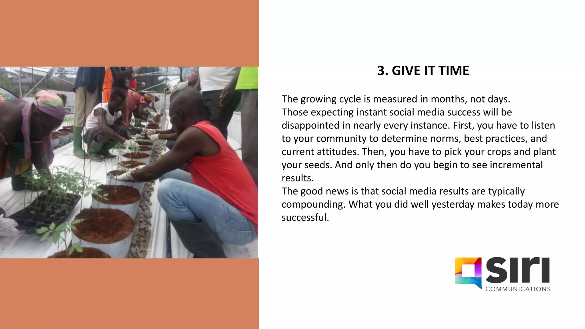 3. GIVE IT TIME
The growing cycle is measured in months, not days.
Those expecting instant social media success will be
disappointed in nearly every instance. First, you have to listen
to your community to determine norms, best practices, and
current attitudes. Then, you have to pick your crops and plant
your seeds. And only then do you begin to see incremental
results.
The good news is that social media results are typically
compounding. What you did well yesterday makes today more
successful.
 