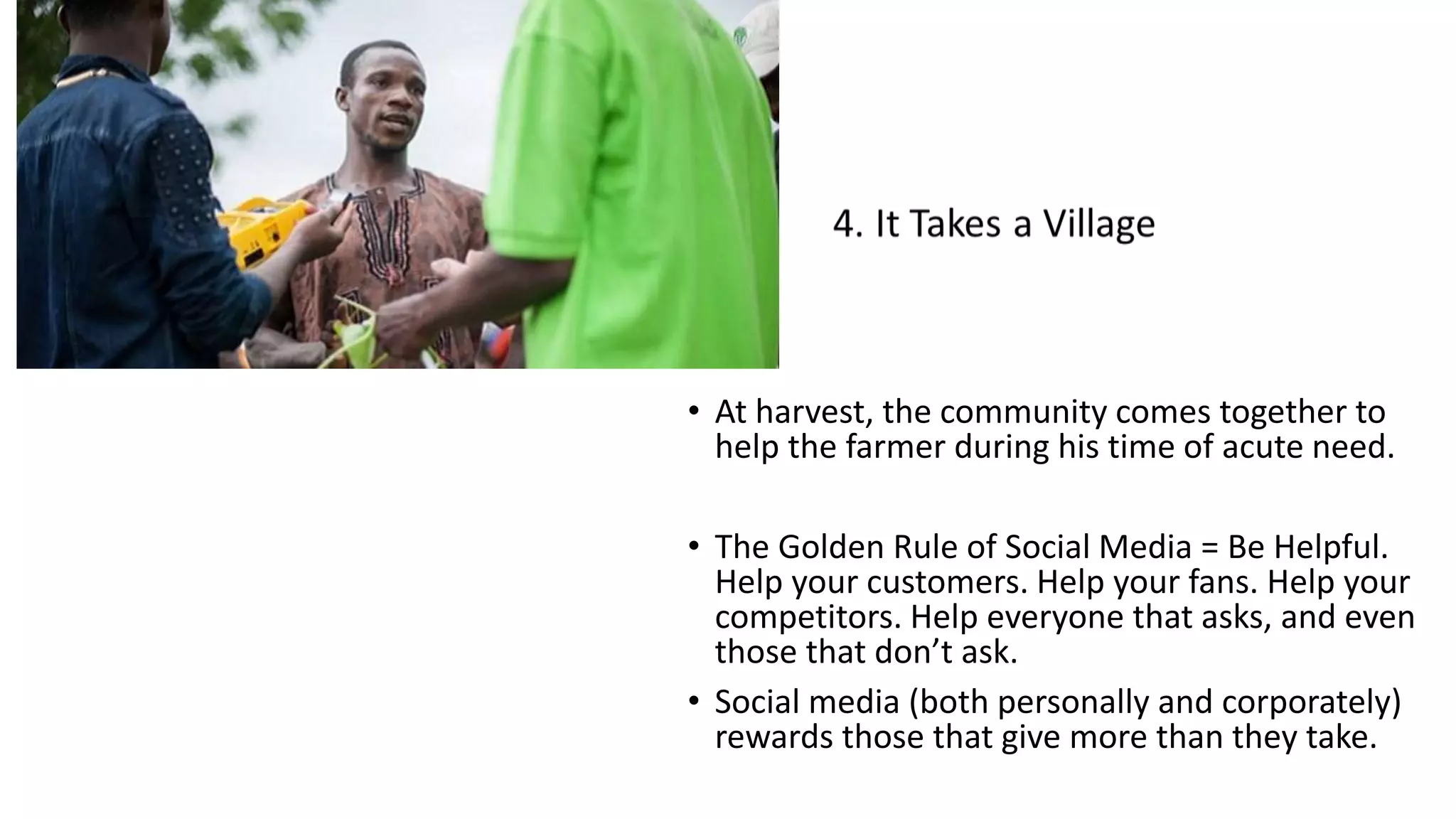 • At harvest, the community comes together to
help the farmer during his time of acute need.
• The Golden Rule of Social Media = Be Helpful.
Help your customers. Help your fans. Help your
competitors. Help everyone that asks, and even
those that don’t ask.
• Social media (both personally and corporately)
rewards those that give more than they take.
 