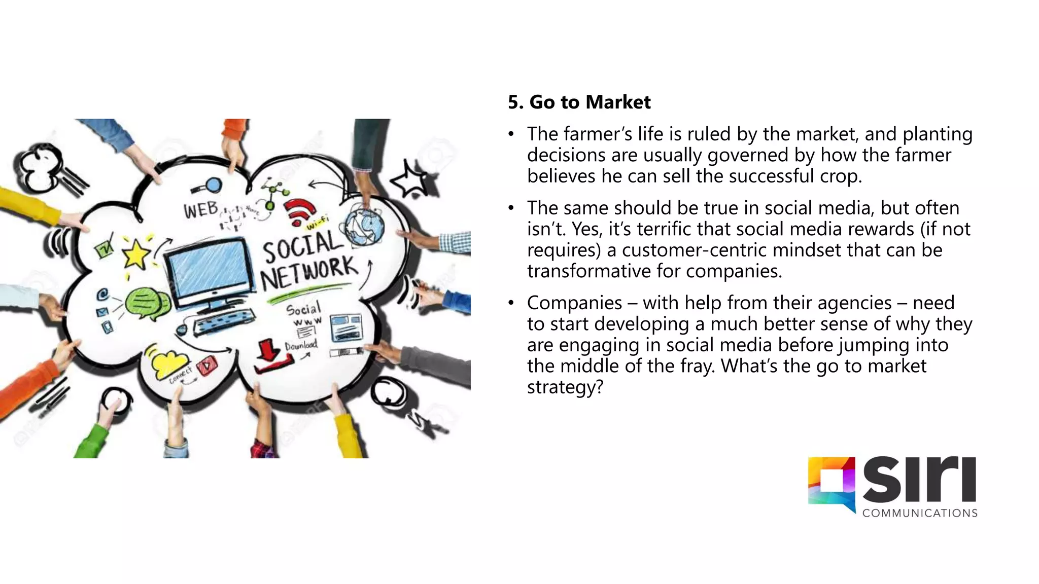 5. Go to Market
• The farmer’s life is ruled by the market, and planting
decisions are usually governed by how the farmer
believes he can sell the successful crop.
• The same should be true in social media, but often
isn’t. Yes, it’s terrific that social media rewards (if not
requires) a customer-centric mindset that can be
transformative for companies.
• Companies – with help from their agencies – need
to start developing a much better sense of why they
are engaging in social media before jumping into
the middle of the fray. What’s the go to market
strategy?
 