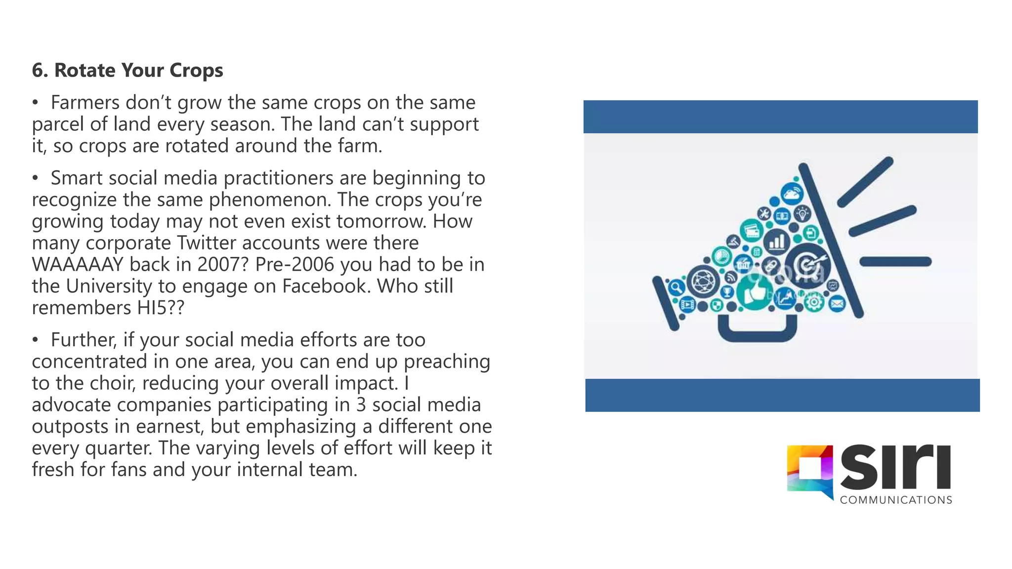 6. Rotate Your Crops
• Farmers don’t grow the same crops on the same
parcel of land every season. The land can’t support
it, so crops are rotated around the farm.
• Smart social media practitioners are beginning to
recognize the same phenomenon. The crops you’re
growing today may not even exist tomorrow. How
many corporate Twitter accounts were there
WAAAAAY back in 2007? Pre-2006 you had to be in
the University to engage on Facebook. Who still
remembers HI5??
• Further, if your social media efforts are too
concentrated in one area, you can end up preaching
to the choir, reducing your overall impact. I
advocate companies participating in 3 social media
outposts in earnest, but emphasizing a different one
every quarter. The varying levels of effort will keep it
fresh for fans and your internal team.
 