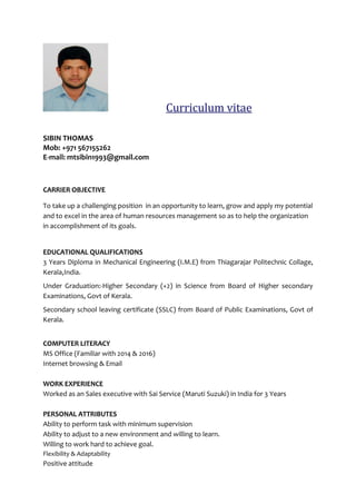 SIBIN THOMAS
Mob: +971 567155262
E-mail: mtsibin1993@gmail.com
CARRIER OBJECTIVE
To take up a challenging position in an opportunity to learn, grow and apply my potential
and to excel in the area of human resources management so as to help the organization
in accomplishment of its goals.
EDUCATIONAL QUALIFICATIONS
3 Years Diploma in Mechanical Engineering (I.M.E) from Thiagarajar Politechnic Collage,
Kerala,India.
Under Graduation:-Higher Secondary (+2) in Science from Board of Higher secondary
Examinations, Govt of Kerala.
Secondary school leaving certificate (SSLC) from Board of Public Examinations, Govt of
Kerala.
COMPUTER LITERACY
MS Office (Familiar with 2014 & 2016)
Internet browsing & Email
WORK EXPERIENCE
Worked as an Sales executive with Sai Service (Maruti Suzuki) in India for 3 Years
PERSONAL ATTRIBUTES
Ability to perform task with minimum supervision
Ability to adjust to a new environment and willing to learn.
Willing to work hard to achieve goal.
Flexibility & Adaptability
Positive attitude
 