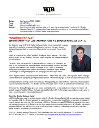 Contact: Luis Carranza, NMLS #502320
Phone: (619) 972-6144
Email: luis.carranza@wjbradley.com
Summary: Luis Carranza, a highly rated loan officer of 20 years, has recently accepted a position at W.J. Bradley
Mortgage Capital, LLC, a residential mortgage banking firm recognized for their strong in-house fulfillment
and named on the Inc. 500 list of fastest growing companies.
FOR IMMEDIATE RELEASE
SENIOR LOAN OFFICER LUIS CARRANZA JOINS W.J. BRADLEY MORTGAGE CAPITAL
San Diego, CA (July, 2015) W.J. Bradley Mortgage Capital, LLC, a privately-held mortgage
banking firm, is excited to announce that Luis Carranza has joined their team of expert
Mortgage Advisors and will be working out of their coveted new University Towne Center
office.
“Luis is an exceptional loan officer,” said Mark Schellhase, Branch Manager. “He is hard
working, diligent and very proactive. He comes in early, stays late and is always available to
support his clients.”
Carranza, a home loan expert with 20 years experience, is known for his persistence and
ability to think outside the box. Having worked at both major banking institutions like Wells
Fargo and Bank of America and boutique brokerages, he has a talent for assembling
individualized financing solutions. Reviews from numerous Real Estate Agents reiterate
Carranza’s gift for finding niche programs and qualifying buyers with unique needs.
“I know my products and I fight for every deal,” said Carranza. “When I meet with a client, I don’t try to sell them a mortgage.
I listen to their needs and I come up with personalized solution. I think that’s why I get so much repeat and referral business.”
Carranza entered the banking industry immediately out of college and quickly stood out for his exceptional performance and
success at promotional contests. Two decades later, he continues to receive honors for production and excellence in service.
“Working at W.J. Bradley Mortgage gives Luis access to competitive rates on loan products and a myriad of investors with
specialty programs,” said Schellhase. “He has a natural ability to demystify the financing process, so borrowers are going to
enjoy a smooth transaction and exceptional support.”
About W.J. Bradley Mortgage Capital
In 2015 Luis Carranza made the strategic decision to join W.J. Bradley Mortgage Capital, LLC, a residential mortgage banking
firm founded in 2002. W.J. Bradley has nearly 80 branch locations throughout the United States, is licensed in 48 states and
currently operates with more than 1,000 employees. In 2014, the Company originated $3.306 billion in residential home loans
and has been recognized by Inc. Magazine as one of the fastest growing companies in the country. W.J. Bradley maintains in-
house loan fulfillment and operations functions, as well as secondary marketing, to allow for enhanced control over loan
quality, regulatory compliance and credit decisions.
© 2015 W.J. Bradley Mortgage Capital, LLC. 6465 Greenwood Plaza Blvd, Suite 500, Centennial, CO 80111 Phone
303.825.5670. NMLS ID 3233. License & Disclosures: http://mortgagecapital.wjbradley.com/licensing-disclosure
# # #
 
