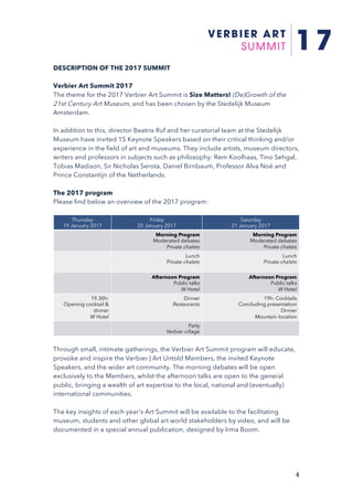 4	
DESCRIPTION OF THE 2017 SUMMIT
Verbier Art Summit 2017
The theme for the 2017 Verbier Art Summit is Size Matters! (De)Growth of the
21st Century Art Museum, and has been chosen by the Stedelijk Museum
Amsterdam.
In addition to this, director Beatrix Ruf and her curatorial team at the Stedelijk
Museum have invited 15 Keynote Speakers based on their critical thinking and/or
experience in the field of art and museums. They include artists, museum directors,
writers and professors in subjects such as philosophy: Rem Koolhaas, Tino Sehgal,
Tobias Madison, Sir Nicholas Serota, Daniel Birnbaum, Professor Alva Noë and
Prince Constantijn of the Netherlands.
The 2017 program
Please find below an overview of the 2017 program:
	
Through small, intimate gatherings, the Verbier Art Summit program will educate,
provoke and inspire the Verbier | Art Untold Members, the invited Keynote
Speakers, and the wider art community. The morning debates will be open
exclusively to the Members, whilst the afternoon talks are open to the general
public, bringing a wealth of art expertise to the local, national and (eventually)
international communities.
The key insights of each year's Art Summit will be available to the facilitating
museum, students and other global art world stakeholders by video, and will be
documented in a special annual publication, designed by Irma Boom.
Thursday
19 January 2017
Friday
20 January 2017
Saturday
21 January 2017
Morning Program
Moderated debates
Private chalets
Morning Program
Moderated debates
Private chalets
Lunch
Private chalets
Lunch
Private chalets
Afternoon Program
Public talks
W Hotel
Afternoon Program
Public talks
W Hotel
19.30h:
Opening cocktail &
dinner
W Hotel
Dinner
Restaurants
19h: Cocktails
Concluding presentation
Dinner
Mountain location
Party
Verbier village
 