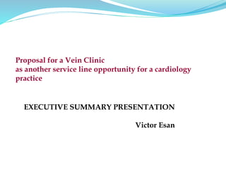 EXECUTIVE SUMMARY PRESENTATION
Victor Esan
Proposal for a Vein Clinic
as another service line opportunity for a cardiology
practice
 