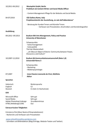 10|2011-04|2012 Moviepilot GmbH, Berlin
Praktikum als Content Writer und Social Media Officer
- Content-Management-Pflege für die Website und Social Media
04-07|2010 C02 Gallery-Rome, Italy
Projektassistentin der Ausstellung „Le sale dell’abbondanza“
- Beratung der Kunden*innen und Künstler*innen
- Verfassen von Pressetexten, Anschreiben und Künstlerbiografien
Ausbildung
09|2012- 09|2013 Studium MA Arts Management, Policy and Practice
University of Manchester
Schwerpunkte:
- Kulturmanagement
- Kulturpolitik
Titel der Masterarbeit:
- „An Obscure Object of Desire: Community between Power,
Discourse a and Culture”
10|2007-11|2010 Studium BA Kommunikationswissenschaft (Note 1,0)
Universität Roma 3
Schwerpunkte:
- Marketing
- Medienpsychologie
07|2007 Liceo Classico Leonardo da Vinci, Molfetta
Abitur
Sprachen
Italienisch Muttersprache
Englisch C2
Deutsch C1 (telc C1 Hochschule)
EDV
Microsoft Office Sehr gut
Social Media Sehr gut
Adobe Photoshop|Indesign Grundkenntnisse
HTML|Webdesign|CMS Gut
Extracurriculare Tätigkeiten
Entroterra Film|Mare Nostro (Filmproduktionen)
- Recherche und Verfassen vom Pressetexten
www.nohealthnosafety.wordpress.com
- Schreiben und Bildredaktion (Blog-Einträge, Website-Texten und Twitter).
 