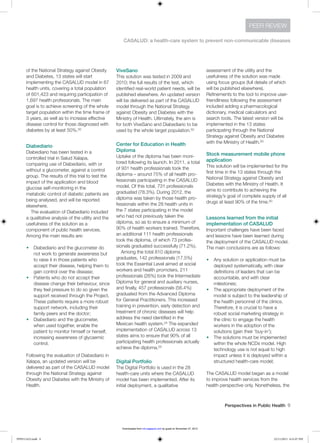 Perspectives in Public Health  9
CASALUD: a health-care system to prevent non-communicable diseases
PEER REVIEW
of the National Strategy against Obesity
and Diabetes, 13 states will start
implementing the CASALUD model in 67
health units, covering a total population
of 601,423 and requiring participation of
1,697 health professionals. The main
goal is to achieve screening of the whole
target population within the time frame of
3 years, as well as to increase effective
disease control for those diagnosed with
diabetes by at least 50%.50
Diabediario
Diabediario has been tested in a
controlled trial in Salud Xalapa,
comparing use of Diabediario, with or
without a glucometer, against a control
group. The results of this trial to test the
impact of the application and blood
glucose self-monitoring in the
metabolic control of diabetic patients are
being analysed, and will be reported
elsewhere.
The evaluation of Diabediario included
a qualitative analysis of the utility and the
usefulness of the solution as a
component of public health services.
Among the main results are:
w	 Diabediario and the glucometer do
not work to generate awareness but
to raise it in those patients who
accept their disease, helping them to
gain control over the disease;
w	 Patients who do not accept their
disease change their behaviour, since
they feel pressure to do so given the
support received through the Project.
These patients require a more robust
support network, including their
family peers and the doctor;
w	 Diabediario and the glucometer,
when used together, enable the
patient to monitor himself or herself,
increasing awareness of glycaemic
control.
Following the evaluation of Diabediario in
Xalapa, an updated version will be
delivered as part of the CASALUD model
through the National Strategy against
Obesity and Diabetes with the Ministry of
Health.
ViveSano
This solution was tested in 2009 and
2010; the full results of the test, which
identified real-world patient needs, will be
published elsewhere. An updated version
will be delivered as part of the CASALUD
model through the National Strategy
against Obesity and Diabetes with the
Ministry of Health. Ultimately, the aim is
for both ViveSano and Diabediario to be
used by the whole target population.50
Center for Education in Health
Diploma
Uptake of the diploma has been moni-
tored following its launch. In 2011, a total
of 931 health professionals took the
diploma – around 75% of all health pro-
fessionals participating in the CASALUD
model. Of this total, 731 professionals
graduated (78.3%). During 2012, the
diploma was taken by those health pro-
fessionals within the 28 health units in
the 7 states participating in the model
who had not previously taken the
diploma, so as to ensure a minimum of
90% of health workers trained. Therefore,
an additional 111 health professionals
took the diploma, of which 73 profes-
sionals graduated successfully (71.2%).
Among the total 810 diploma
graduates, 142 professionals (17.5%)
took the Essential Level aimed at social
workers and health promoters, 211
professionals (26%) took the Intermediate
Diploma for general and auxiliary nurses,
and finally, 457 professionals (56.4%)
graduated from the Advanced Diploma
for General Practitioners. This increased
training in prevention, early detection and
treatment of chronic diseases will help
address the need identified in the
Mexican health system.24 The expanded
implementation of CASALUD across 13
states aims to ensure that 90% of all
participating health professionals actually
achieve the diploma.50
Digital Portfolio
The Digital Portfolio is used in the 28
health-care units where the CASALUD
model has been implemented. After its
initial deployment, a qualitative
assessment of the utility and the
usefulness of the solution was made
using focus groups (full details of which
will be published elsewhere).
Refinements to the tool to improve user-
friendliness following the assessment
included adding a pharmacological
dictionary, medical calculators and
search tools. The latest version will be
implemented in the 13 states
participating through the National
Strategy against Obesity and Diabetes
with the Ministry of Health.50
Stock measurement mobile phone
application
This solution will be implemented for the
first time in the 13 states through the
National Strategy against Obesity and
Diabetes with the Ministry of Health. It
aims to contribute to achieving the
strategy’s goal of complete supply of all
drugs at least 90% of the time.50
Lessons learned from the initial
implementation of CASALUD
Important challenges have been faced
and lessons have been learned during
the deployment of the CASALUD model.
The main conclusions are as follows:
w	 Any solution or application must be
deployed systematically, with clear
definitions of leaders that can be
accountable, and with clear
milestones;
w	 The appropriate deployment of the
model is subject to the leadership of
the health personnel of the clinics.
Therefore, it is crucial to have a
robust social marketing strategy in
the clinic to engage the health
workers in the adoption of the
solutions (gain their ‘buy-in’);
w	 The solutions must be implemented
within the whole NCDs model. High
technology use is not equal to high
impact unless it is deployed within a
structured health-care model;
The CASALUD model began as a model
to improve health services from the
health perspective only. Nonetheless, the
PPH511423.indd 9 22/11/2013 6:31:07 PM
by guest on November 27, 2013rsh.sagepub.comDownloaded from
 