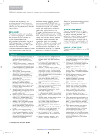 10  Perspectives in Public Health
CASALUD: a health-care system to prevent non-communicable diseases
PEER REVIEW
model has now embraced a very
ambitious agenda to shift the current
managerial model, so as to improve the
efficiency and the effectiveness of health-
care provision.
CONCLUSION
Prevalence, morbidity and mortality of
NCDs are rising rapidly in Latin America
and represent a crisis that must be
tackled urgently. Mexico has
acknowledged that a radical change of
health-care paradigm is required to
reflect this epidemiological shift; health
care must now move towards a
proactive, preventive model incorporating
community outreach rather than the
traditional passive, curative, hospital-
centred approach. CASALUD offers a
comprehensive, integrated, sustainable
and innovative health-care model to
assure effective access to continuous
health-care and to combat NCDs.
Through the initiatives described here,
CASALUD delivers solutions to the NCD
crisis facing Mexico based on its four key
design principles and aims to optimise
the existing health-care system and
change the health-care paradigm
effectively. Initial data reinforce the need
to expand access to early health-care
and provide proof of principle for the
successful use of CASALUD. Plans for
expansion of CASALUD throughout
Mexico are underway, providing hope for
combating Mexico’s current NCD
epidemic.
ACKNOWLEDGEMENTS
This work was supported by the Carlos
Slim Health Institute, Mexico City, Mexico
(no specific grant was received). The
authors thank Manett Vargas for research
assistance and contribution. Editorial
support was provided by Hazel Urwin of
Interlace Global Communications Ltd and
funded by the Carlos Slim Health Institute.
CONFLICT OF INTEREST 
The authors declare that there is no conflict
of interest.
References
1.	 Consejo Nacional de Población (CONAPO). La
situacion demografica de Mexico, 2011 [The
Demographic Situation in Mexico, 2011].
Mexico, D. F., Mexico: Consejo Nacional de
Población, 2011.
2.	 Gutiérrez J, Rivera-Dommarco J, Shamah-Levy
T et al. Encuesta Nacional de Salud y Nutrición
2012: Resultados Nacionales [National Survey
of Health and Nutrition 2012: National Results].
Cuernavaca, Mexico: Instituto Nacional de
Salud Pública, 2012.
3.	 Olaiz G, Rojas R, Barquera S, Shamah T,
Aguilar C, Cravioto P, et al. Encuesta Nacional
de Salud 2000: La salud de los adultos
[National Health Survey 2000: Adult Health].
Cuernavaca, Mexico: Instituto Nacional de
Salud Pública, 2003.
4.	 Olaiz-Fernández G, Rivera-Dommarco J,
Shamah-Levy T, Rojas R, Villalpando-
Hernández S, Hernández-Avila M, et al.
Encuesta Nacional de Salud y Nutrición 2006
[National Survey of Health and Nutrition 2006].
Cuernavaca, Mexico: Instituto Nacional de
Salud Pública, 2006.
5.	 Secretaría de Salud DGdE. Encuesta Nacional
de Enfermedades Crónicas [National Survey of
Chronic Diseases]. Mexico, D. F., Mexico:
Secretaría de Salud, 1993.
6.	 International Diabetes Federation. IDF Diabetes
Atlas, 4th edn. Brussels: International Diabetes
Federation, 2012. Available online at: http://
www. idf.org/media/press-materials/diabetes-
data (Last accessed August 2013).
7.	 Villalpando S, de la Cruz V, Rojas R, Shamah-
Levy T, Ávila MA, Gaona B, et al. Prevalence
and distribution of type 2 diabetes mellitus in
Mexican adult population: A probabilistic survey.
Salud Pública de México 2010; 52(Suppl. 1):
S19–26.
8.	 Secretaría de Salud, Sistema Nacional de
Informacion en Salud (SINAIS). Bases de datos
en formato estandar [Databases in Standard
Format]. Mexico, D. F., Mexico: Secretaría de
Salud. Available online at: http://www.sinais.
salud.gob.mx/basesdedatos/estandar.html
(Last accessed August 2013).
9.	 World Health Organization (WHO) Global Health
Observatory. Disease and Injury Country
Estimates. Geneva: World Health Organization,
2004.
10.	 United Nations (UN). Prevention and control of
non-communicable diseases. Report of the
Secretary-General (A/66/83). New York: United
Nations, 19 May 2011.
11.	 Arredondo A, Zuniga A, Alvarez C. Costos y
consecuencias financieras del cambio en el perfil
epidemiológico en México [Costs and Financial
Consequences of Change in the Epidemiological
Profile in Mexico] (ed National Institutes of Public
Health). Cuernavaca, Mexico: Instituto Nacional de
Salud Pública 2012.
12.	 World Health Organization (WHO). 2008–2013
Action Plan for the Global Strategy for the
Prevention and Control of Non-communicable
Diseases. Geneva: World Health Organization,
2008.
13.	 World Health Organization (WHO). Global Status
Report on Non-communicable Diseases. Geneva:
World Health Organization, 2010.
14.	 World Health Organization (WHO). Preventing
Chronic Diseases: A Vital Investment. Geneva:
World Health Organization, 2005.
15.	 Strong K, Mathers C, Epping-Jordan J, Beaglehole
R. Preventing chronic disease: A priority for global
health. International Journal of Epidemiology 2006;
35: 492–4.
16.	 Hernández Ávila M, Secretaría de Salud. Políticas
para la prevención de la obesidad y las
enfermedades crónicas relacionadas
con la nutrición [Policies for the Prevention of
Obesity and Chronic Diseases Related to
Nutrition]. Mexico, D. F., Mexico: Secretaría de
Salud, 2009.
17.	 Beaglehole R, Bonita R, Alleyne G, Horton R, Li L,
Lincoln P, et al. UN high-level meeting on non-
communicable diseases: Addressing four
questions. The Lancet 2011; 378: 449–55.
18.	 Lee PT, Henderson M, Patel V. A UN summit
on global mental health. The Lancet 2010; 376:
516.
19.	 Parving HH, Hommel E, Mathiesen E, Skott P,
Edsberg B, Bahnsen M, et al. Prevalence of
microalbuminuria, arterial hypertension, retinopathy
and neuropathy in patients with insulin dependent
diabetes. British Medical Journal (Clinical Research
Ed.) 1988; 296: 156–60.
20.	 Couser WG, Remuzzi G, Mendis S, Tonelli M.
The contribution of chronic kidney disease to the
global burden of major noncommunicable
diseases. Kidney International 2011; 80:
1258–70.
21.	 Secretaría de Salud. National Agreement for
Nutritional Health – Strategy against Preobesity
and Obesity. Mexico, D. F., Mexico: Secretaría de
Salud, 2010.
22.	 Secretaría de Salud. 5 pasos para tu salud [5
Steps for Health]. Mexico, D. F., Mexico:
Secretaría de Salud, 2010.
23.	 Gobierno de la República. Plan Nacional
de Desarrollo 2013–2018. Mexico, D. F.,
Mexico: Presidencia de la República,
2013.
24.	 Knaul FM, Gonzalez-Pier E, Gomez-Dantes O,
Garcia-Junco D, Arreola-Ornelas H, Barraza-
Llorens M, et al. The quest for universal health
coverage: Achieving social protection for all in
Mexico. The Lancet 2012; 380: 1259–79.
25.	 Comisión Nacional de Protección Social en
Salud. Informe de Resultados Primer Semestre
2012 [Report: Results for the First Half of
2012]. Mexico, D. F., Mexico: Secretaría de Salud,
2012.
26.	 Instituto de Seguridad y Servicios Sociales de los
Trabajadores del Estado [Institute of Security and
Social Services for State Workers]. PrevenISSSTE.
Mexico, D. F., Mexico: Instituto de Seguridad y
Servicios Sociales de los Trabajadores del Estado,
2012.
27.	 Instituto Mexicano del Seguro Social [Mexican
Institute of Social Security]. PREVENIMSS
Programas Integrados de Salud [PREVENIMSS
Integrated Health Programs]. Mexico, D. F.,
Mexico: Instituto Mexicano del Seguro Social.
Available online at: http://revistamedica.imss.gob.
mx/index.php?option=com_multicategories&view=
article&id=1232:programas-integrados-de-
salud-prevenimss&Itemid=640 (Last accessed
August 2013).
PPH511423.indd 10 22/11/2013 6:31:08 PM
by guest on November 27, 2013rsh.sagepub.comDownloaded from
 