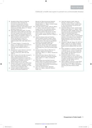Perspectives in Public Health  11
CASALUD: a health-care system to prevent non-communicable diseases
PEER REVIEW
28.	 Secretaría de Salud, Dirección General de
Información en Salud. Subsistema de
Información de Equipamiento, Recursos
Humanos e Infraestructura para la Salud
[SINERHIAS Equipment, Human Resources and
Infrastructure for Health]. Mexico, D. F., Mexico:
Secretaría de Salud, 2012.
29.	 World Health Organization (WHO). The World
Health Report: Primary Health Care (Now More
than Ever). Available online at: http://www.who.
int/whr/2008/en/ (Last accessed August 2013).
30.	 Maher D, Harries AD, Zachariah R, Enarson D. A
global framework for action to improve the
primary care response to chronic non-
communicable diseases: A solution to a
neglected problem. BMC Public Health 2009; 9:
355.
31.	 Li R, Zhang P, Barker LE, Chowdhury FM,
Zhang X. Cost-effectiveness of interventions to
prevent and control diabetes mellitus: A
systematic review. Diabetes Care 2010; 33:
1872–94.
32.	 Bodenheimer T, Lorig K, Holman H, Grumbach
K. Patient self-management of chronic
disease in primary care. JAMA 2002; 288:
2469–75.
33.	 Glynn LG, Murphy AW, Smith SM, Schroeder K,
Fahey T. Self-monitoring and other non-
pharmacological interventions to improve the
management of hypertension in primary care: A
systematic review. The British Journal of
General Practice 2010; 60: e476–88.
34.	 America’s Health Insurance Plans (AHIP) Center
for Policy and Research. Innovations in Health
Information Technology. Washington, DC: AHIP
Center for Policy and Research, 2005.
35.	 Comisión Federal de Telecomunicaciones.
Sistema de Información Estadística de
	 Mercados de Telecomunicaciones [Statistical
Information System of Telecommunications
Markets]. Mexico, D. F., Mexico: Comisión Federal
de Telecomunicaciones, 2012.
36.	 Carlos Slim Institute of Health. CASALUD. Mexico,
D. F., Mexico: Carlos Slim Institute of Health.
Available online at: http://www.salud.carlosslim.
org/casalud/ (Last accessed August 2013).
37.	 Sherwin RS, Anderson RM, Buse JB, Chin MH,
Eddy D, Fradkin J, et al. Prevention or delay of
type 2 diabetes. Diabetes Care 2004; 27(Suppl. 1):
S47–54.
38.	 Centers for Disease Control and Prevention.
National Diabetes Prevention Program. Atlanta,
GA: Centers for Disease Control and Prevention.
Available online at: http://www.cdc.gov/diabetes/
prevention/ (Last accessed August 2013).
39.	 World Health Organization (WHO). BMI
Classification. Geneva: World Health Organization.
Available online at: http://apps.who.int/bmi/index.
jsp?introPage=intro_3.html (Last accessed August
2013).
40.	 Secretaría de Salud. Mexican Official Norm for
Prevention, Diagnosis and Treatment of
Hypertension. Mexico, D. F., Mexico: Secretaría de
Salud, 2009.
41.	 Secretaría de Salud. Mexican Official Norm for
Prevention, Diagnosis and Treatment of Diabetes
Mellitus. Mexico, D. F., Mexico: Secretaría de
Salud, 2010.
42.	 Kidney Disease Improving Global Outcomes
(KDIGO). KDIGO 2012 Clinical Practice Guideline
for the Evaluation and Management of Chronic
Kidney Disease. Official Journal of the International
Society of Nephrology 2013; 3.
43.	 Carlos Slim Institute of Health. Diabediario.
Mexico, D. F., Mexico: Carlos Slim Institute of
Health, 2012.
44.	 Carlos Slim Institute of Health. Center for
Education in Health. Mexico, D. F., Mexico:
Carlos Slim Institute of Health. Available online
at: http://www.educacion-icss.org.mx/ (Last
accessed August 2013).
45.	 Carlos Slim Institute of Health. Portafolio Digital
[Digital Portfolio]. Mexico, D. F., Mexico: Carlos
Slim Institute of Health. Available online at: http://
www.salud.carlosslim.org/casalud/portafolio-
digital/ (Last accessed August 2013).
46.	 Lindstrom J, Ilanne-Parikka P, Peltonen M,
Aunola S, Eriksson JG, Hemio K, et al. Sustained
reduction in the incidence of type 2 diabetes by
lifestyle intervention: Follow-up of the Finnish
Diabetes Prevention Study. The Lancet 2006;
368: 1673–9.
47.	 Gerstein HC, Miller ME, Byington RP, Goff DC Jr,
Bigger JT, Buse JB, et al. Effects of intensive
glucose lowering in type 2 diabetes. The New
England Journal of Medicine 2008; 358: 2545–
59.
48.	 Patel A, MacMahon S, Chalmers J, Neal B, Billot
L, Woolward M, et al. Intensive blood glucose
control and vascular outcomes in patients with
type 2 diabetes. The New England Journal of
Medicine 2008; 358: 2560–72.
49.	 Duckworth W, Abraira C, Moritz T, Reda D,
Emanuele N, Reaven PD, et al. Glucose control
and vascular complications in veterans with type
2 diabetes. The New England Journal of
Medicine 2009; 360: 129–39.
50.	 Tapia R, Gallardo H, Saucedo R. Project Model
of the National Strategy against Obesity and
Diabetes. Mexico, D. F., Mexico: Secretaría de
Salud and Carlos Slim Institute of Health,
2013.
PPH511423.indd 11 22/11/2013 6:31:08 PM
by guest on November 27, 2013rsh.sagepub.comDownloaded from
 