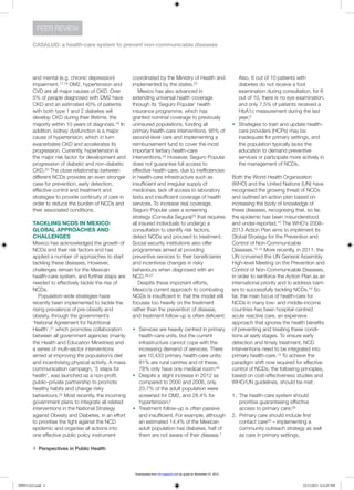 4  Perspectives in Public Health
CASALUD: a health-care system to prevent non-communicable diseases
PEER REVIEW
and mental (e.g. chronic depression)
impairment.17,18 DM2, hypertension and
CVD are all major causes of CKD. Over
5% of people diagnosed with DM2 have
CKD and an estimated 40% of patients
with both type 1 and 2 diabetes will
develop CKD during their lifetime, the
majority within 10 years of diagnosis.19 In
addition, kidney dysfunction is a major
cause of hypertension, which in turn
exacerbates CKD and accelerates its
progression. Currently, hypertension is
the major risk factor for development and
progression of diabetic and non-diabetic
CKD.20 The close relationship between
different NCDs provides an even stronger
case for prevention, early detection,
effective control and treatment and
strategies to provide continuity of care in
order to reduce the burden of NCDs and
their associated conditions.
TACKLING NCDS IN MEXICO:
GLOBAL APPROACHES AND
CHALLENGES
Mexico has acknowledged the growth of
NCDs and their risk factors and has
applied a number of approaches to start
tackling these diseases. However,
challenges remain for the Mexican
health-care system, and further steps are
needed to effectively tackle the rise of
NCDs.
Population-wide strategies have
recently been implemented to tackle the
rising prevalence of pre-obesity and
obesity, through the government’s
‘National Agreement for Nutritional
Health’,21 which promotes collaboration
between all government agencies (mainly
the Health and Education Ministries) and
a series of multi-sector interventions
aimed at improving the population’s diet
and incentivising physical activity. A mass
communication campaign, ‘5 steps for
health’, was launched as a non-profit,
public–private partnership to promote
healthy habits and change risky
behaviours.22 Most recently, the incoming
government plans to integrate all related
interventions in the National Strategy
against Obesity and Diabetes, in an effort
to prioritise the fight against the NCD
epidemic and organise all actions into
one effective public policy instrument
coordinated by the Ministry of Health and
implemented by the states.23
Mexico has also advanced in
extending universal health coverage
through its ‘Seguro Popular’ health
insurance programme, which has
granted nominal coverage to previously
uninsured populations, funding all
primary health-care interventions, 95% of
second-level care and implementing a
reimbursement fund to cover the most
important tertiary health-care
interventions.24 However, Seguro Popular
does not guarantee full access to
effective health-care, due to inefficiencies
in health-care infrastructure such as
insufficient and irregular supply of
medicines, lack of access to laboratory
tests and insufficient coverage of health
services. To increase real coverage,
Seguro Popular uses a screening
strategy (Consulta Segura)25 that requires
all insured individuals to undergo a
consultation to identify risk factors,
detect NCDs and proceed to treatment.
Social security institutions also offer
programmes aimed at providing
preventive services to their beneficiaries
and incentivise changes in risky
behaviours when diagnosed with an
NCD.26,27
Despite these important efforts,
Mexico’s current approach to combating
NCDs is insufficient in that the model still
focuses too heavily on the treatment
rather than the prevention of disease,
and treatment follow-up is often deficient:
w	 Services are heavily centred in primary
health-care units, but the current
infrastructure cannot cope with the
increasing demand of services. There
are 10,433 primary health-care units;
81% are rural centres and of these,
78% only have one medical room;28
w	 Despite a slight increase in 2012 as
compared to 2000 and 2006, only
23.7% of the adult population were
screened for DM2, and 28.4% for
hypertension;2
w	 Treatment follow-up is often passive
and insufficient. For example, although
an estimated 14.4% of the Mexican
adult population has diabetes, half of
them are not aware of their disease.7
Also, 6 out of 10 patients with
diabetes do not receive a foot
examination during consultation, for 6
out of 10, there is no eye examination,
and only 7.5% of patients received a
HbA1c measurement during the last
year;2
w	 Strategies to train and update health-
care providers (HCPs) may be
inadequate for primary settings, and
the population typically lacks the
education to demand preventive
services or participate more actively in
the management of NCDs.
Both the World Health Organization
(WHO) and the United Nations (UN) have
recognised the growing threat of NCDs
and outlined an action plan based on
increasing the body of knowledge of
these diseases, recognising that, so far,
the epidemic has been misunderstood
and under-reported.10 The WHO’s 2008–
2013 Action Plan aims to implement its
Global Strategy for the Prevention and
Control of Non-Communicable
Diseases.12,13 More recently, in 2011, the
UN convened the UN General Assembly
High-level Meeting on the Prevention and
Control of Non-Communicable Diseases,
in order to reinforce the Action Plan as an
international priority and to address barri-
ers to successfully tackling NCDs.10 So
far, the main focus of health-care for
NCDs in many low- and middle-income
countries has been hospital-centred
acute reactive care, an expensive
approach that ignores the health benefits
of preventing and treating these condi-
tions at early stages. To ensure early
detection and timely treatment, NCD
interventions need to be integrated into
primary health-care.13 To achieve the
paradigm shift now required for effective
control of NCDs, the following principles,
based on cost-effectiveness studies and
WHO/UN guidelines, should be met:
1.	 The health-care system should
prioritise guaranteeing effective
access to primary care;29
2.	 Primary care should include first
contact care29 – implementing a
community outreach strategy as well
as care in primary settings;
PPH511423.indd 4 22/11/2013 6:31:07 PM
by guest on November 27, 2013rsh.sagepub.comDownloaded from
 