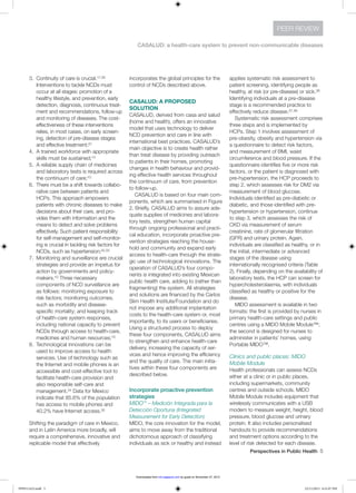 Perspectives in Public Health  5
CASALUD: a health-care system to prevent non-communicable diseases
PEER REVIEW
3.	 Continuity of care is crucial.17,30
Interventions to tackle NCDs must
occur at all stages: promotion of a
healthy lifestyle, and prevention, early
detection, diagnosis, continuous treat-
ment and recommendations, follow-up
and monitoring of diseases. The cost-
effectiveness of these interventions
relies, in most cases, on early screen-
ing, detection of pre-disease stages
and effective treatment;31
4.	 A trained workforce with appropriate
skills must be sustained;10
5.	 A reliable supply chain of medicines
and laboratory tests is required across
the continuum of care;10
6.	 There must be a shift towards collabo-
rative care between patients and
HCPs. This approach empowers
patients with chronic diseases to make
decisions about their care, and pro-
vides them with information and the
means to detect and solve problems
effectively. Such patient responsibility
for self-management and self-monitor-
ing is crucial in tackling risk factors for
NCDs, such as hypertension;32,33
7.	 Monitoring and surveillance are crucial
strategies and provide an impetus for
action by governments and policy-
makers.10 Three necessary
components of NCD surveillance are
as follows: monitoring exposure to
risk factors; monitoring outcomes,
such as morbidity and disease-
specific mortality; and keeping track
of health-care system responses,
including national capacity to prevent
NCDs through access to health-care,
medicines and human resources;10
8.	 Technological innovations can be
used to improve access to health
services. Use of technology such as
the Internet and mobile phones is an
accessible and cost-effective tool to
facilitate health-care provision and
also responsible self-care and
management.34 Data for Mexico
indicate that 85.6% of the population
has access to mobile phones and
40.2% have Internet access.35
Shifting the paradigm of care in Mexico,
and in Latin America more broadly, will
require a comprehensive, innovative and
replicable model that effectively
incorporates the global principles for the
control of NCDs described above.
CASALUD: A PROPOSED
SOLUTION
CASALUD, derived from casa and salud
(home and health), offers an innovative
model that uses technology to deliver
NCD prevention and care in line with
international best practices. CASALUD’s
main objective is to create health rather
than treat disease by providing outreach
to patients in their homes, promoting
changes in health behaviour and provid-
ing effective health services throughout
the continuum of care, from prevention
to follow-up.
CASALUD is based on four main com-
ponents, which are summarised in Figure
2. Briefly, CASALUD aims to assure ade-
quate supplies of medicines and labora-
tory tests, strengthen human capital
through ongoing professional and practi-
cal education, incorporate proactive pre-
vention strategies reaching the house-
hold and community and expand early
access to health-care through the strate-
gic use of technological innovations. The
operation of CASALUD’s four compo-
nents is integrated into existing Mexican
public health care, adding to (rather than
fragmenting) the system. All strategies
and solutions are financed by the Carlos
Slim Health Institute/Foundation and do
not impose any additional implantation
costs to the health-care system or, most
importantly, to its users or beneficiaries.
Using a structured process to deploy
these four components, CASALUD aims
to strengthen and enhance health-care
delivery, increasing the capacity of ser-
vices and hence improving the efficiency
and the quality of care. The main initia-
tives within these four components are
described below.
Incorporate proactive prevention
strategies
MIDO™ – Medición Integrada para la
Detección Oportuna (Integrated
Measurement for Early Detection)
MIDO, the core innovation for the model,
aims to move away from the traditional
dichotomous approach of classifying
individuals as sick or healthy and instead
applies systematic risk assessment to
patient screening, identifying people as
healthy, at risk (or pre-disease) or sick.36
Identifying individuals at a pre-disease
stage is a recommended practice to
effectively reduce disease.37,38
Systematic risk assessment comprises
three steps and is implemented by
HCPs. Step 1 involves assessment of
pre-obesity, obesity and hypertension via
a questionnaire to detect risk factors,
and measurement of BMI, waist
circumference and blood pressure. If the
questionnaire identifies five or more risk
factors, or the patient is diagnosed with
pre-hypertension, the HCP proceeds to
step 2, which assesses risk for DM2 via
measurement of blood glucose.
Individuals identified as pre-diabetic or
diabetic, and those identified with pre-
hypertension or hypertension, continue
to step 3, which assesses the risk of
CKD via measurement of serum
creatinine, rate of glomerular filtration
(GFR) and urinary protein. Again,
individuals are classified as healthy, or in
the initial, intermediate or advanced
stages of the disease using
internationally recognised criteria (Table
2). Finally, depending on the availability of
laboratory tests, the HCP can screen for
hypercholesterolaemia, with individuals
classified as healthy or positive for the
disease.
MIDO assessment is available in two
formats: the first is provided by nurses in
primary health-care settings and public
centres using a MIDO Mobile Module™;
the second is designed for nurses to
administer in patients’ homes, using
Portable MIDO™.
Clinics and public places: MIDO
Mobile Module
Health professionals can assess NCDs
either at a clinic or in public places,
including supermarkets, community
centres and outside schools. MIDO
Mobile Module includes equipment that
wirelessly communicates with a USB
modem to measure weight, height, blood
pressure, blood glucose and urinary
protein. It also includes personalised
handouts to provide recommendations
and treatment options according to the
level of risk detected for each disease.
PPH511423.indd 5 22/11/2013 6:31:07 PM
by guest on November 27, 2013rsh.sagepub.comDownloaded from
 