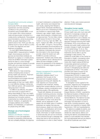 Perspectives in Public Health  7
CASALUD: a health-care system to prevent non-communicable diseases
PEER REVIEW
Household and community outreach:
Portable MIDO
Community HCPs can assess diabetes,
hypertension and their preceding
conditions in the community or
household using Portable MIDO, an all-
in-one system with a blood pressure
meter and glucometer connected to a
mobile phone via Bluetooth. Personalised
recommendations, aimed at preventing
NCDs, are given depending on the
patient’s level of risk. HCPs can refer any
patients found to have an NCD to a clinic
to confirm the diagnosis and start
treatment immediately.
For both MIDO Mobile Module and
Portable MIDO, measurements of weight,
height, blood pressure and blood
glucose are transmitted wirelessly via
Bluetooth to a laptop or a mobile phone,
where the SI-MIDO information system
sends the data to a cloud storage
provider and performs analysis to provide
HCPs with up-to-date information to
support them in evidence-based
decision-making.
MIDO allows for mass screening,
thereby increasing early access to
primary health-care services. Treatment
through a personalised set of
recommendations encourages informed
decision-making and patient
responsibility for their own health. MIDO
is a cost-effective strategy, costing less
than US$4 per person, with assessment
taking less than 5 minutes.
For MIDO to be effective, the patient
must have tools to support them in
taking responsibility for their own health,
post-screening. CASALUD has therefore
developed two innovative solutions
implemented via mobile phone and the
Internet: ViveSano, an application for
managing wellness and a healthy
lifestyle, and Diabediario, an application
for people living with DM2.
Strategic use of technological
innovations
Wellness and lifestyle: ViveSano
ViveSano is a low-cost application
focused on preventing cardiovascular
risk and unhealthy lifestyles. Its objective
is to teach individuals to understand their
health, self-monitor and interpret their
own results, adapting their lifestyle to
prevent NCDs. Individuals identified by
MIDO to be at risk of developing an NCD
use ViveSano to capture base health
indicators: age, weight, height, tobacco
usage, blood pressure, cholesterol level
and glucose level. The tool offers criteria
to self-assess the level of risk as high,
medium or low (e.g. high risk: BMI > 30
kg/m2, medium risk: BMI = 25–30 kg/m2,
low risk: BMI < 25 kg/m2). The tool then
offers personalised recommendations for
disease prevention based on the level of
risk detected. Individuals also transmit
this information to the cloud storage
provider, where the results sync with
SI-MIDO to provide continuous
assessment. ViveSano also shares data
with the patient’s doctor, allowing him to
define the best strategies to either
prevent the appearance of the disease or
control it in the early stages to prevent
complications.
Disease management for people living
with DM2: Diabediario
Diabediario (diabetes diary)43 is an
application that focuses on the
empowerment of patients already
diagnosed and living with diabetes. Its
main objective is to improve their
compliance with treatment, thereby
helping them achieve effective control of
the disease, averting complications and
improving quality of life significantly.
People with diabetes can access per-
sonalised monitoring protocols, including
reminders for taking medicines or attend-
ing doctors’ appointments, an educa-
tional platform to learn more about the
disease, and an application to self-
assess risk and health status. In addition,
individuals can register their glucose,
blood pressure, weight and various labo-
ratory tests, and Diabediario will immedi-
ately provide feedback based on the
results. Information on health indicators
is stored securely and can be monitored
by the individual through a webpage indi-
cating their level of risk and giving rec-
ommendations on when to seek medical
attention. Finally, users receive personal-
ised educational messages.
Strengthen human capital
Center for Education in Health Online
Primary health-care units must cope with
demand for increasingly complex ser-
vices, where patients no longer seek
medical treatment to cure a disease, but
rather require a holistic, multidisciplinary
approach towards improving their health
and lifestyle. HCPs must embrace new
theories and public health evidence that
consider changes in health demograph-
ics and epidemiology. To do so, they
must have up-to-date information about
treatments and be able to use this
knowledge in daily practice. The
CASALUD model relies on the Center for
Education in Health, a pioneering online
educational platform developed by the
Carlos Slim Health Institute (ICSS) that
incorporates global best practices in
health education to support health-care
services in strengthening the skills and
competencies of HCPs.44 The centre
provides Free Online Courses for the
Universal Strengthening of Health
Professionals (FOCUS), to assess both
theoretical and clinical case-based learn-
ing with academic endorsement from
national universities.
To strengthen human capital for the
prevention, diagnosis and management
of NCDs, the Center for Education in
Health offers a diploma programme
called ‘Diploma on Prevention and
Integral Attention of NCDs’, awarded by
the National Academy of Medicine and
the National Normative Committee of
General Medicine. The diploma focuses
on providing up-to-date and practical
information and education on how to
treat NCDs, including prevention, early
detection and treatment of obesity, DM2,
hypertension, CKD and hyperlipidaemia.
The diploma is available at anytime, any-
where with an Internet connection, and is
divided into video lessons. Before com-
mencing the diploma, all professionals are
subject to a pre-evaluation that indicates
the most appropriate level and any lessons
that will be of particular use to them.
PPH511423.indd 7 22/11/2013 6:31:07 PM
by guest on November 27, 2013rsh.sagepub.comDownloaded from
 