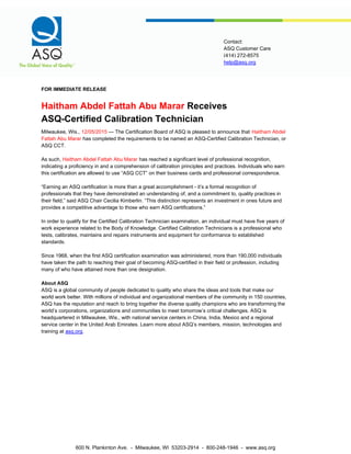 help@asq.org
Contact:
ASQ Customer Care
(414) 272-8575
FOR IMMEDIATE RELEASE
Haitham Abdel Fattah Abu Marar Receives
ASQ-Certified Calibration Technician
Milwaukee, Wis., 12/05/2015 — The Certification Board of ASQ is pleased to announce that Haitham Abdel
Fattah Abu Marar has completed the requirements to be named an ASQ-Certified Calibration Technician, or
ASQ CCT.
As such, Haitham Abdel Fattah Abu Marar has reached a significant level of professional recognition,
indicating a proficiency in and a comprehension of calibration principles and practices. Individuals who earn
this certification are allowed to use “ASQ CCT” on their business cards and professional correspondence.
“Earning an ASQ certification is more than a great accomplishment - it’s a formal recognition of
professionals that they have demonstrated an understanding of, and a commitment to, quality practices in
their field,” said ASQ Chair Cecilia Kimberlin. “This distinction represents an investment in ones future and
provides a competitive advantage to those who earn ASQ certifications.”
In order to qualify for the Certified Calibration Technician examination, an individual must have five years of
work experience related to the Body of Knowledge. Certified Calibration Technicians is a professional who
tests, calibrates, maintains and repairs instruments and equipment for conformance to established
standards.
Since 1968, when the first ASQ certification examination was administered, more than 190,000 individuals
have taken the path to reaching their goal of becoming ASQ-certified in their field or profession, including
many of who have attained more than one designation.
About ASQ
ASQ is a global community of people dedicated to quality who share the ideas and tools that make our
world work better. With millions of individual and organizational members of the community in 150 countries,
ASQ has the reputation and reach to bring together the diverse quality champions who are transforming the
world’s corporations, organizations and communities to meet tomorrow’s critical challenges. ASQ is
headquartered in Milwaukee, Wis., with national service centers in China, India, Mexico and a regional
service center in the United Arab Emirates. Learn more about ASQ’s members, mission, technologies and
training at asq.org.
600 N. Plankinton Ave. - Milwaukee, WI 53203-2914 - 800-248-1946 - www.asq.org
 