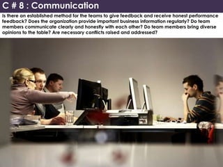 Is there an established method for the teams to give feedback and receive honest performance
feedback? Does the organization provide important business information regularly? Do team
members communicate clearly and honestly with each other? Do team members bring diverse
opinions to the table? Are necessary conflicts raised and addressed?
C # 8 : Communication
 