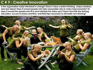 Is the organization really interested in change? Does it value creative thinking, unique solutions,
and new ideas? Does it reward people who take reasonable risks to make improvements? Or
does it reward the people who fit in and maintain the status quo? Does it provide the training,
education, access to books and films, and field trips necessary to stimulate new thinking?
C # 9 : Creative Innovation
 