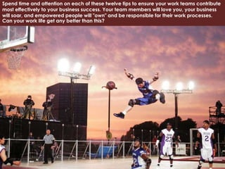 Spend time and attention on each of these twelve tips to ensure your work teams contribute
most effectively to your business success. Your team members will love you, your business
will soar, and empowered people will "own" and be responsible for their work processes.
Can your work life get any better than this?
 