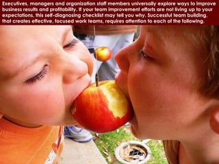 Executives, managers and organization staff members universally explore ways to improve
business results and profitability. If your team improvement efforts are not living up to your
expectations, this self-diagnosing checklist may tell you why. Successful team building,
that creates effective, focused work teams, requires attention to each of the following.
 