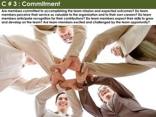 Are members committed to accomplishing the team mission and expected outcomes? Do team
members perceive their service as valuable to the organization and to their own careers? Do team
members anticipate recognition for their contributions? Do team members expect their skills to grow
and develop on the team? Are team members excited and challenged by the team opportunity?
C # 3 : Commitment
 
