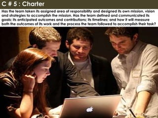 Has the team taken its assigned area of responsibility and designed its own mission, vision
and strategies to accomplish the mission. Has the team defined and communicated its
goals; its anticipated outcomes and contributions; its timelines; and how it will measure
both the outcomes of its work and the process the team followed to accomplish their task?
C # 5 : Charter
 