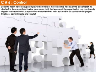 Does the team have enough empowerment to feel the ownership necessary to accomplish its
charter? Is there a defined review process so both the team and the organization are consistently
aligned in direction and purpose? Do team members hold each other accountable for project
timelines, commitments and results?
C # 6 : Control
 