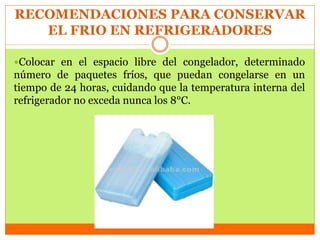RECOMENDACIONES PARA CONSERVAR
EL FRIO EN REFRIGERADORES
Colocar en el espacio libre del congelador, determinado
número de paquetes fríos, que puedan congelarse en un
tiempo de 24 horas, cuidando que la temperatura interna del
refrigerador no exceda nunca los 8°C.
 