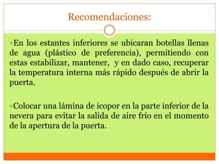 Recomendaciones:
En los estantes inferiores se ubicaran botellas llenas
de agua (plástico de preferencia), permitiendo con
estas estabilizar, mantener, y en dado caso, recuperar
la temperatura interna más rápido después de abrir la
puerta.
Colocar una lámina de icopor en la parte inferior de la
nevera para evitar la salida de aire frío en el momento
de la apertura de la puerta.
 