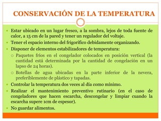 CONSERVACIÓN DE LA TEMPERATURA
 Estar ubicado en un lugar fresco, a la sombra, lejos de toda fuente de
calor, a 15 cm de la pared y tener un regulador del voltaje.
 Tener el espacio interno del frigorífico debidamente organizando.
 Disponer de elementos estabilizadores de temperatura:
 Paquetes fríos en el congelador colocados en posición vertical (la
cantidad está determinada por la cantidad de congelación en un
lapso de 24 horas).
 Botellas de agua ubicadas en la parte inferior de la nevera,
preferiblemente de plástico y tapadas.
 Controlar la temperatura dos veces al día como mínimo.
 Realizar el mantenimiento preventivo rutinario (en el caso de
congeladores que hacen escarcha, descongelar y limpiar cuando la
escarcha supere 1cm de espesor).
 No guardar alimentos.
 