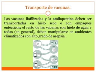 Transporte de vacunas:
Las vacunas liofilizadas y la amilopectina deben ser
transportadas en hielo seco o con empaques
eutécticos; el resto de las vacunas con hielo de agua y
todas (en general), deben manipularse en ambientes
climatizados con alto grado de asepsia.
 