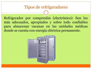 Tipos de refrigeradores
Refrigerador por compresión (electrónico): Son los
más adecuados, apropiados y sobre todo confiables
para almacenar vacunas en las unidades médicas
donde se cuenta con energía eléctrica permanente.
 