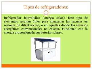 Tipos de refrigeradores:
Refrigerador fotovoltáico (energía solar): Este tipo de
elementos resultan útiles para almacenar las vacunas en
regiones de difícil acceso, o en aquellas donde los recursos
energéticos convencionales no existen. Funcionan con la
energía proporcionada por baterías solares.
 