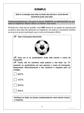 E X E M P LO
                                 E X E M P LO

         Este é o exemplo que está no teste dos alunos e você deverá
                          resolvê-lo junto com eles.

Professor(a)/Aplicador(a): leia para os alunos SOMENTE as INSTRUÇÕES em que
estão os megafones. Repita a leitura, no máximo, duas vezes.

Perceba que, neste tipo de questão, você NÃO deverá ler as opções de resposta para
os alunos, pois nelas não aparecem os megafones. No entanto, é importante certificar-
se de que os alunos reconheçam que o nome do brinquedo é BOLA.

      Veja o brinquedo desenhado.




      Faça       um X no quadradinho onde está escrito o nome do
      brinquedo.
      Vocês       vão ler sozinhos cada palavra e vão fazer um “X”
      somente no quadradinho em que aparece o nome do brinquedo.
      Respondam silenciosamente e não mostrem a resposta para os
      colegas.

           BOTA

           VOTA

           BOCA

           BOLA


       Verifique se todos os alunos compreenderam como devem marcar
       a resposta.


                                         9
                                                                          2ºS/2010-Teste02
 