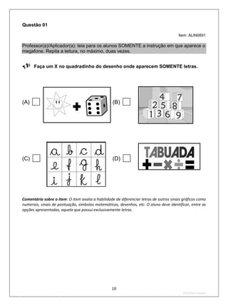 Questão 01

                                                                                        Item: ALIN0891

Professor(a)/Aplicador(a): leia para os alunos SOMENTE a instrução em que aparece o
megafone. Repita a leitura, no máximo, duas vezes.

Faça um X no quadradinho do desenho onde aparecem SOMENTE letras.



(A)                                               (B)   


(C)                                               (D)   

Comentário sobre o item: O item avalia a habilidade de diferenciar letras de outros sinais gráficos como
numerais, sinais de pontuação, símbolos matemáticos, desenhos, etc. O aluno deve identificar, entre as
opções apresentadas, aquela que possui exclusivamente letras.




                                                  10
                                                                                          2ºS/2010-Teste02
 