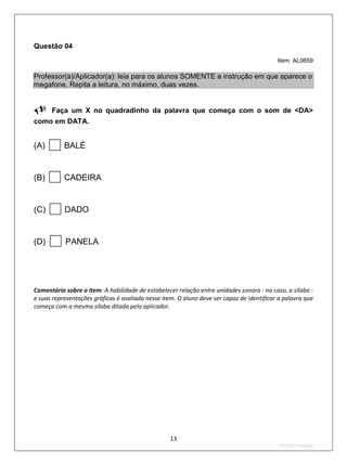 Questão 04
                                                                                           Item: AL0659

Professor(a)/Aplicador(a): leia para os alunos SOMENTE a instrução em que aparece o
megafone. Repita a leitura, no máximo, duas vezes.


Faça um X no quadradinho da palavra que começa com o som de <DA>
como em DATA.


(A)       BALÉ


(B)       CADEIRA


(C)       DADO


(D)       PANELA




Comentário sobre o item: A habilidade de estabelecer relação entre unidades sonora - no caso, a sílaba -
e suas representações gráficas é avaliada nesse item. O aluno deve ser capaz de identificar a palavra que
começa com a mesma sílaba ditada pelo aplicador.




                                                   13
                                                                                           2ºS/2010-Teste02
 