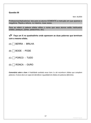 Questão 08

                                                                                  Item: AL0554

Professor(a)/Aplicador(a): leia para os alunos SOMENTE a instrução em que aparece o
megafone. Repita a leitura, no máximo, duas vezes.

Para se referir à palavra sílaba utilize o nome que seus alunos estão habituados
(sílaba, pedaços, partes, pedacinhos, etc).



Faça um X no quadradinho onde aparecem as duas palavras que terminam
com a mesma sílaba.

(A)    BERRA - BRILHA
(B)    BODE - PODE
(C)    PORCO - TUDO
(D)    RONCA - OURO
Comentário sobre o item: A habilidade avaliada nesse item é a de reconhecer sílabas que compõem
palavras. O aluno deve ser capaz de identificar a igualdade de sílabas em palavras diferentes.




                                              17
                                                                                   2ºS/2010-Teste02
 