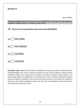 Questão 10




                                                                                     Item: ALIN0842

Professor(a)/Aplicador(a): leia para os alunos SOMENTE a instrução em que aparece o
megafone. Repita a leitura, no máximo, duas vezes.


Faça um X no quadradinho onde está escrito NATUREZA.


(A)    NATURAL
(B)    NATUREZA
(C)    NATRZA
(D)    ANUESA
Comentário sobre o item: Esse item avalia a habilidade de ler palavras que possuem sílabas canônicas
(Consoante/Vogal). Para marcar a opção que apresenta a escrita correta da palavra, o aluno precisará
estabelecer relação entre a pauta sonora da palavra (sem apoio de qualquer suporte gráfico) e sua
representação gráfica. Para alfabetizar-se, é importante que o aluno reconheça corretamente palavras
escritas com grafias semelhantes. Desse modo, para acertar este item o aluno deverá ter superado a
ideia de que cada sílaba é grafada por apenas uma letra, bem como distinguir a palavra ouvida entre
outras palavras com estrutura similar.




                                                19
                                                                                       2ºS/2010-Teste02
 