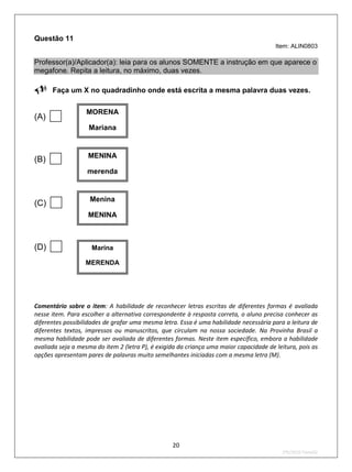 Questão 11
                                                                                        Item: ALIN0803

Professor(a)/Aplicador(a): leia para os alunos SOMENTE a instrução em que aparece o
megafone. Repita a leitura, no máximo, duas vezes.

Faça um X no quadradinho onde está escrita a mesma palavra duas vezes.

(A)               MORENA

                   Mariana



(B)               MENINA

                   merenda



(C)                Menina

                   MENINA



(D)                 Marina

                  MERENDA




Comentário sobre o item: A habilidade de reconhecer letras escritas de diferentes formas é avaliada
nesse item. Para escolher a alternativa correspondente à resposta correta, o aluno precisa conhecer as
diferentes possibilidades de grafar uma mesma letra. Essa é uma habilidade necessária para a leitura de
diferentes textos, impressos ou manuscritos, que circulam na nossa sociedade. Na Provinha Brasil a
mesma habilidade pode ser avaliada de diferentes formas. Neste item específico, embora a habilidade
avaliada seja a mesma do item 2 (letra P), é exigida da criança uma maior capacidade de leitura, pois as
opções apresentam pares de palavras muito semelhantes iniciadas com a mesma letra (M).




                                                  20
                                                                                          2ºS/2010-Teste02
 